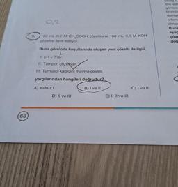 (68
9.
9,2
100 mL 0,2 M CH₂COOH çözeltisine 100 mL 0,1 M KOH
çözeltisi ilave ediliyor.
Buna göre oda koşullarında oluşan yeni çözelti ile ilgili,
1. pH <7'dir.
II. Tampon çözeltidir.
III. Turnusol kağıdını maviye çevirir.
yargılarından hangileri doğrudur?
B) I ve II
A) Yalnız I
D) II ve III
E) I, II ve ill
C) I ve III
yavaş 6.
titre edi
görebilr
bromtir
damlat
ortame
almak
Buna
aşağ
çöze
doğ