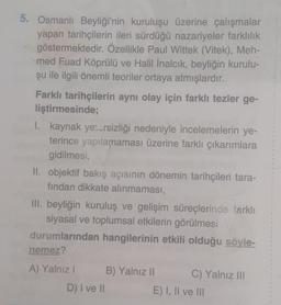 5. Osmanlı Beyliği'nin kuruluşu üzerine çalışmalar
yapan tarihçilerin ileri sürdüğü nazariyeler farklılık
göstermektedir. Özellikle Paul Wittek (Vitek), Meh-
med Fuad Köprülü ve Halil İnalcık, beyliğin kurulu-
şu ile ilgili önemli teoriler ortaya atmışlardır.
Farklı tarihçilerin aynı olay için farklı tezler ge-
liştirmesinde;
I. kaynak yetersizliği nedeniyle incelemelerin ye-
terince yapılamaması üzerine farklı çıkarımlara
gidilmesi,
II. objektif bakış açısının dönemin tarihçileri tara-
fından dikkate alınmaması,
III. beyliğin kuruluş ve gelişim süreçlerinde farklı
siyasal ve toplumsal etkilerin görülmesi
durumlarından hangilerinin etkili olduğu söyle-
nemez?
A) Yalnız I
D) I ve II
B) Yalnız II
C) Yalnız III
E) I, II ve III