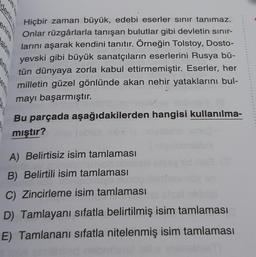 aldim
ve k
Hiçbir zaman büyük, edebi eserler sınır tanımaz.
Onlar rüzgârlarla tanışan bulutlar gibi devletin sınır-
larını aşarak kendini tanıtır. Örneğin Tolstoy, Dosto-
yevski gibi büyük sanatçıların eserlerini Rusya bü-
tün dünyaya zorla kabul ettirmemiştir. Eserler, her
milletin güzel gönlünde akan nehir yataklarını bul-
mayı başarmıştır.
Bu parçada aşağıdakilerden hangisi kullanılma-
mıştır?
A) Belirtisiz isim tamlaması
B) Belirtili isim tamlaması
C) Zincirleme isim tamlaması
D) Tamlayanı sıfatla belirtilmiş isim tamlaması
E) Tamlananı sıfatla nitelenmiş isim tamlaması