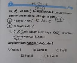 +6-2m=-2
M=4
Cr₂0² ve CrO2 taneciklerinde kromun yükselt-
2
genme basamağı 6+ olduğuna göre
0=7
1. n sayısı 7 dir.✔ 12-2n=-2
II. m sayısı 4 dür✓
III. Cr₂O2-nin toplam atom sayısı CrO2 in toplam
m
atom sayısından fazladır.
7+2+'
yargılarından hangileri doğrudur?
A) Yalnız I
D) I ve III
B) Yalnız II
C) I ve II
E) I, II ve III