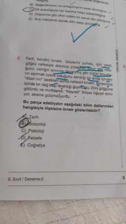 2
B) Beğenilmenin ve anlaşılmanın esas alındığına v
Dil aracılığyla her kesime hitap edilebildiğine
D) Düşünme gibi zihin odaklı bir sanat dalı olduğuna
E) Ana malzeme olarak dilin esas alındha
degerlendi-
Ferit, kendini bıraktı. Gözlerini yumdu, içini çekti;
göğsü nefesiyle dolunca yüreğinin dorur gibi oldu-
ğunu, varlığın sınınna dayanmış gibi bütün boyutla-
nın aşılmak üzere olduğunu sandığı bir anda içinden
"Allah'ım!" dedikten sonra nefesini bıraktı. Birdenbire
içinde bir dağ başı ferahlığı duymuştu. Elini göğsüne
götürdü ve mirfidandi: "Hayret!" İhtiyar hayret etmi-
yor, aksine gülümsüyordu.
Bu parça edebiyatın aşağıdaki bilim dallarından
hangisiyle ilişkisine örnek gösterilebilir?
Jarih
Sosyoloji
C) Psikoloji
D) Felsefe
E) Coğrafya
9. Sınıf/Deneme-2
YAYIN DENİZİ
3