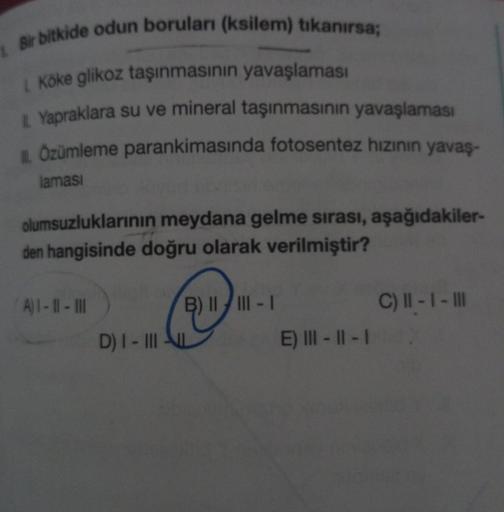 Bir bitkide odun boruları (ksilem) tıkanırsa;
1. Köke glikoz taşınmasının yavaşlaması
L Yapraklara su ve mineral taşınmasının yavaşlaması
IL Özümleme parankimasında fotosentez hızının yavaş-
laması
olumsuzluklarının meydana gelme sırası, aşağıdakiler-
den