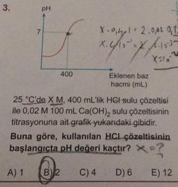 3.
7
pH
400
B) 2
X. 0₁41 = 2.0,02 0,1
X. 4/10-¹
1.18.30
4
X-2
Eklenen baz
hacmi (mL)
25 °C'de X M, 400 mL'lik HCI sulu çözeltisi
ile 0,02 M 100 mL Ca(OH)₂ sulu çözeltisinin
titrasyonuna ait grafik yukarıdaki gibidir.
Buna göre, kullanılan HCL çözeltisinin
başlangıçta pH değeri kaçtır? ×?
A) 1
C) 4 D) 6
E) 12