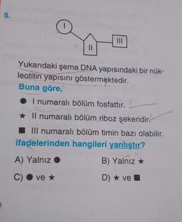 5.
11
|||
Yukarıdaki şema DNA yapısındaki bir nük-
leotitin yapısını göstermektedir.
Buna göre,
● I numaralı bölüm fosfattır. L
★ Il numaralı bölüm riboz şekeridir.
III numaralı bölüm timin bazı olabilir.
ifadelerinden hangileri yanlıştır?
A) Yalnız ●
B) Yalnız
C) ve *
D) ★ ve