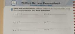 3
Aşağıda verilen doğrusal denklemlerin grafiklerinin özelliklerini "x eksenine paralel, orijinden geçer, y
eksenine paralel veya eksenleri keser" şeklinde yanlarına yazınız.
Kazanım Kavrama Uygulamaları 4
Doğrusal Denklemlerin Grafiği
a. y -5x + 1 = 0.
c. 2x + y = 0
d. 3x - 12 = 0
b. 4x - 3=y
ç-y-10=0
e. 3x + 2y - 1 = 0 .....