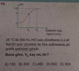 10.
13
7
1
PH
V₁ V₂
Eklenen baz
hacmi (mL)
25 °C'de 300 mL HCI sulu çözeltisinin 0,2 M
NaOH sulu çözeltisi ile titre edilmesine ait
grafik şekildeki gibidir.
Buna göre, V₂ kaç mL'dir?
2
A) 150 B) 300 C) 450 D) 600 E) 900