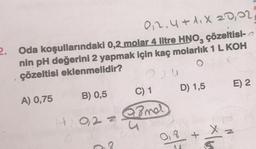 0₁2.4+1.X 20,02,
2. Oda koşullarındaki 0,2 molar 4 litre HNO, çözeltisi-
nin pH değerini 2 yapmak için kaç molarlık 1 L KOH
çözeltisi eklenmelidir?
.
A) 0,75
B) 0,5
4022
C
C) 1
mel
0,8
M
D) 1,5
*16
E) 2