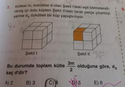 7.
Kütlesi m, özkütlesi d olan Şekil l'deki eşit bölmelendi-
rilmiş içi dolu küpten Şekil Il'deki taralı parça çıkartılıp
yerine dy Özkütleli bir küp yapıştırılıyor.
hoamli
8x
m
Şekil I
Bu durumda toplam kütle
kaç d'dir?
A) 2 B) 3
3m
2
Şekil II 3
olduğuna göre, dy
b)
5
E) 6
9.