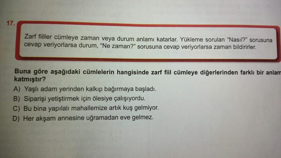 17.
Zarf fiiller cümleye zaman veya durum anlamı katarlar. Yükleme sorulan "Nasıl?" sorusuna
cevap veriyorlarsa durum, "Ne zaman?" sorusuna cevap veriyorlarsa zaman bildirirler.
Buna göre aşağıdaki cümlelerin hangisinde zarf fiil cümleye diğerlerinden fark