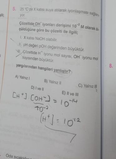 gili;
|
5. 25 °C'dè X katısı suya atılarak iyonlaşması sağlanı
yor.
Çözeltide OH iyonları derişimi 10 M olarak öl
çüldüğüne göre bu çözelti ile ilgili;
1. X katısı NaOH olabilir.
II. pH değeri pOH değerinden büyüktür.
VII. Çözeltide H* iyonu mol sayısı, OH