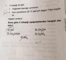 7. X bileşiği ile ilgili,
G
Doğadaki kaynağı canlılardır.
Sulu çözeltisinin 25 °C deki pH değeri 7'den küçük-
tür.
bilgileri veriliyor.
Buna göre X bileşiği aşağıdakilerden hangisi ola-
bilir?
A) HC
C) CH3COOH
E) NH3
B) CH3OH
D) H₂SO4
asir
YAYIN DENİZİ