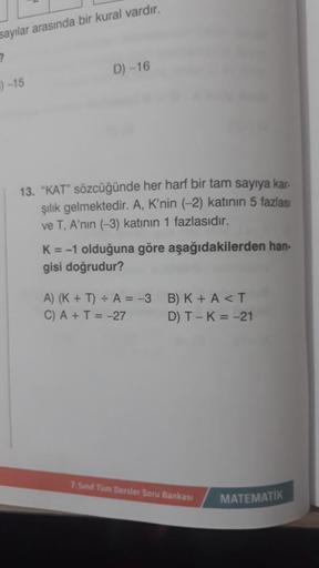 sayılar arasında bir kural vardır.
)-15
D) -16
13. "KAT" sözcüğünde her harf bir tam sayıya kar-
şılık gelmektedir. A, K'nin (-2) katının 5 fazlası
ve T, A'nın (-3) katının 1 fazlasıdır.
K = -1 olduğuna göre aşağıdakilerden han-
gisi doğrudur?
A) (K + T) +