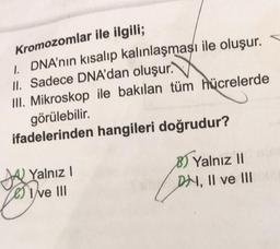 Kromozomlar ile ilgili;
1. DNA'nın kısalıp kalınlaşması ile oluşur.
II. Sadece DNA'dan oluşur.
III. Mikroskop ile bakılan tüm hücrelerde
görülebilir.
ifadelerinden hangileri doğrudur?
Yalnız I
Ive III
8) Yalnız II
DH, II ve III