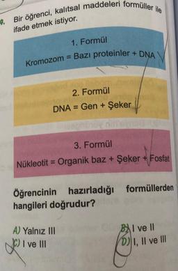 4.
Bir öğrenci, kalıtsal maddeleri formüller ile
ifade etmek istiyor.
1. Formül
Kromozom = Bazı proteinler + DNA
3. Formül
Nükleotit = Organik baz + Şeker + Fosfat
2. Formül
DNA = Gen + Şeker
Öğrencinin hazırladığı formüllerden
hangileri doğrudur?
A) Yalnız III
2011
ve III
BI ve II
D) I, II ve III