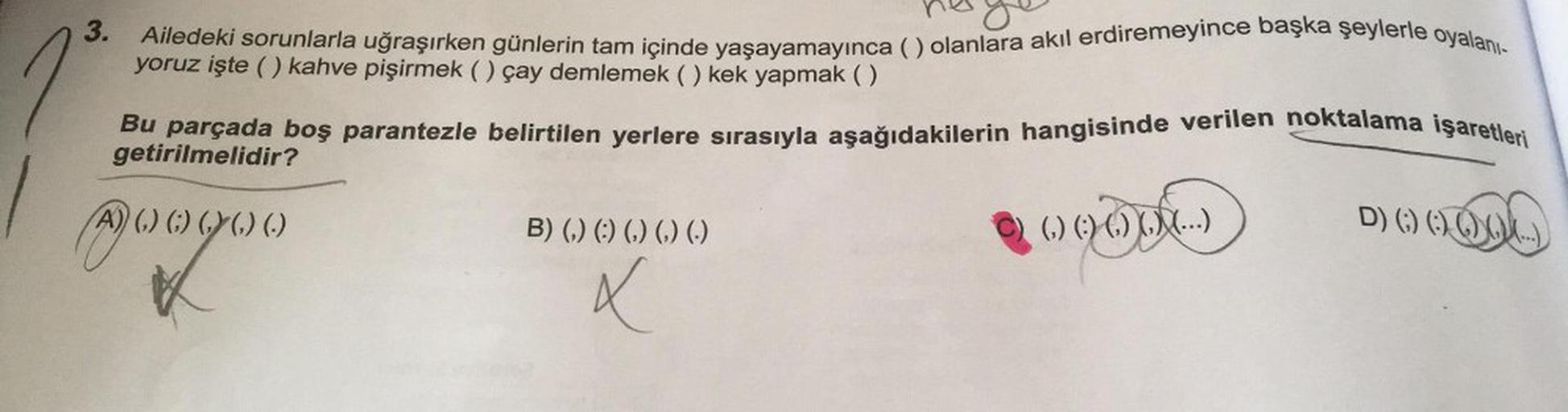 1
3.
Ailedeki sorunlarla uğraşırken günlerin tam içinde yaşayamayınca () olanlara akıl erdiremeyince başka şeylerle oyalanı-
yoruz işte () kahve pişirmek () çay demlemek () kek yapmak ()
Bu parçada boş parantezle belirtilen yerlere sırasıyla aşağıdakilerin