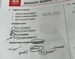 1.
Feis
Yayınları
Sağlıklı bir insanda,
●
●
Solunum Siste
diyafram kasının kasıldığı,
göğüs içi basıncın azaldığı,
karın içi hacmin azaldığı
bilindiğine göre,
A) I ve I
Soluk vermektedir.
Göğüs içi hacim artmıştır.
Soluk almaktadır.
Diyafram kası düzleşmiştir.
ifadelerinden hangiler söylenebilir?
Dve IV
Soluk alus
B) II ve II
E) II, III ve v
C) II ve IV
4.
Alv
1