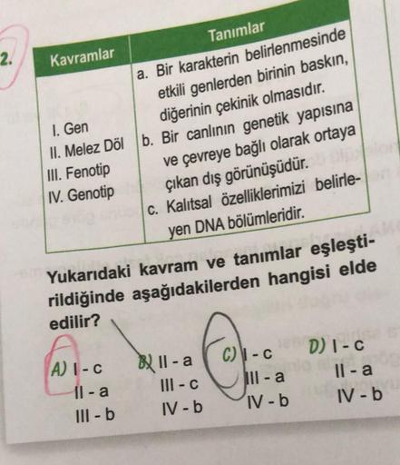 2.
Kavramlar
1. Gen
II. Melez Döl
III. Fenotip
IV. Genotip
A) I-c
Yukarıdaki kavram ve tanımlar eşleşti-
rildiğinde aşağıdakilerden hangisi elde
edilir?
11-a
a. Bir karakterin belirlenmesinde
etkili genlerden birinin baskın,
diğerinin çekinik olmasıdır.
b.