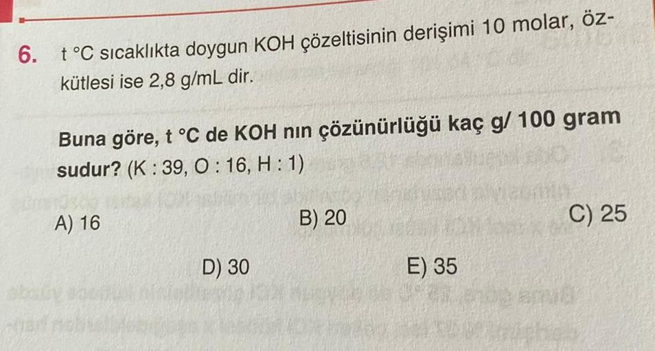 6. t °C sıcaklıkta doygun KOH çözeltisinin derişimi 10 molar, öz-
kütlesi ise 2,8 g/mL dir.
Buna göre, t °C de KOH nın çözünürlüğü kaç g/ 100 gram
sudur? (K: 39, 0:16, H: 1)
A) 16
D) 30
B) 20
E) 35
C) 25