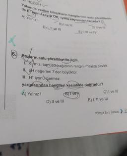 6.
Yukarıda verilen bileşiklerin hangilerinin sulu çözeltilerin-
de H+iyonu sayısı ON iyonu sayısından fazladır?
A) Yalnız I
HCOOHV
B) I ve III
D) I, II ve III
C) II ve III
D) II ve III
E) I, III ve IV
Bazların sulu-çözeltileri ile ilgili,
1. Kırmızı turnusolt kağıdının rengini maviye çevirir.
HpH değerleri 7'den büyüktür.
III. H+ iyonu içermez.
yargılarından hangileri kesinlikle doğrudur?
A) Yalnız I
B)Ive
C) I ve III
E) I, II ve III
Kimya Soru Bankası
22