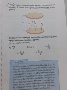 7.
Milikan yaptığı deneyde kütlesi m olan yağ damlalarının
şekildeki E elektrik alanı içinde sabit hızla hareket ettiğini
gözledi.
A)
mg
E
Buna göre, m kütleli yağ damlacıklarının elektrik yükleri
aşağıdakilerden hangisine eşittir?
(g: yer çekimi ivmesidir.)
D)
mo
mg E
E.g
m
B) mg. E
E)
E
tuu
E.m
g
C)
mg
Extra Bilgi
Maddenin yapısı hakkında bilimin ilk görüş, M.Ö 500
yıllarında Yunanlı filozof Leucippus tarafından ileri sü-
rüldü. Leucippus'un öğrencisi Democritus tarafından
da gelşitirilen bu düşünceye göre, "madde görülebil-
mesi mümkün olmayan ve bölünemez parçacıklardan
oluşmuştur. Bu parçacıklar, maddenin özelliğini taşı-
yan en küçük yapı taşıdır. Maddeler arasındaki fark-
lılıklar bu parçacıkların farklılıklarından kaynaklanır."
Bu düşünürler, bu taneciklere Yunancada bölünemez
Coming gelen Atomos (atom) ismini verdiler.