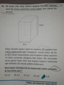 40. Bir sütçü elde ettiği sütlerle aşağıda boyutları belirtilen
kare dik prizma şeklindeki özdeş kapları tam olarak dol-
duruyor.
8 br
12 br
Sütçü elindeki toplam sütün bu kapların 200 tanesini tam
olarak doldurabileceğini hesaplıyor. Ancak sütçü, 80 ka-
bi tam olarak doldurduktan sonra kapların taban ayrıtının
10 birim uzunlukta olduğunu fark ediyor. Bu durumdan
sonra geriye kalan sütü, boş kaplara kapların herbirinde
eşit miktarda süt olacak şekilde dolduruyor.
Boş kaplar dolduğunda bu kaplardaki sütün yüksekli-
ği kaç birim olur?
A) 4,2
B) 4,4
C) 4,5 D) 4,6
4,8
TEMEL MATEMATİK TESTİ BİTTİ.