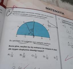 enk-
yor.
A).
1
15
Aşağıdaki yarım çemberde noktalar çap ve yay üzerin-
de kendi içinde eşit aralıklarla yerleştirilmiştir.
K
L
B)
60
2
25
F
A
Bu şekildeki 10 noktadan üçü rastgele seçiliyor.
Buna göre, seçilen bu üç noktanın bir köşesi A olan
dik üçgen oluşturma olasılığı kaçtır?
D) 100
B
7/2
MATEMATIK
m
D
2/5
7.
4 öğretmen ve 4 he
Sadece ikisinin m
F F
8.2