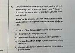 dir?"
4.
Osmanlı Devleti'ne baskı yaparak sıcak denizlere inmek
isteyen Rusya'nın bir amacı da Batum, Kars, Ardahan ve
Erzurum'u ele geçirip güneye, İskenderun yönünde Akde-
niz'e inmekti.
Rusya'nın bu amacına ulaşmak istemesinin daha çok
aşağıdakilerden hangisine ortam hazırladığı söylene-
bilir?
A) Akdeniz'deki Osmanlı egemenliğinin zarar görmesine
B) Ermeni Sorunu'nun yaşanmasına
C) Balkanlarda Panslavizm akımının ortaya çıkmasına
D) Osmanlı Devleti'nin denge siyaseti uygulamaya baş-
lamasına
E) Osmanlı yönetiminde demokratikleşme hareketlerinin
yaşanmasına