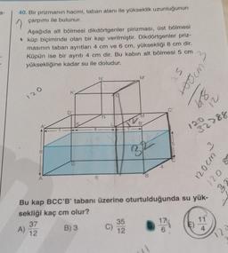 a-
40. Bir prizmanın hacmi, taban alanı ile yükseklik uzunluğunun
çarpımı ile bulunur.
Aşağıda alt bölmesi dikdörtgenler pirizması, üst bölmesi
küp biçiminde olan bir kap verilmiştir. Dikdörtgenler priz-
masının taban ayrıtları 4 cm ve 6 cm, yüksekliği 8 cm dir.
Küpün ise bir ayrıtı 4 cm dir. Bu kabin alt bölmesi 5 cm
yüksekliğine kadar su ile doludur.
120
A)
**********
U
N'
C)
M'
M
B'
322
35
12
4
25
100cm
Bu kap BCC'B' tabanı üzerine oturtulduğunda su yük-
sekliği kaç cm olur?
37
B) 3
12
17
6
21
829
120
32788
3
11
4
120cm
8
021
B