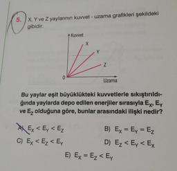 5. X, Y ve Z yaylarının kuvvet - uzama grafikleri şekildeki
gibidir.
Kuvvet
X
V
Z
0
Uzama
Bu yaylar eşit büyüklükteki kuvvetlerle sıkıştırıldı-
ğında yaylarda depo edilen enerjiler sırasıyla Ex, Ey
ve Ez olduğuna göre, bunlar arasındaki ilişki nedir?
Ex < Ey < E₂
C) Ex < E₂ < Ey
B) Ex = Ey = E₂
D) E₂ < Ey < Ex
E) Ex = E₂ < Ey