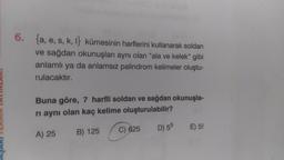 6. {a, e, s, k, l} kümesinin harflerini kullanarak soldan
ve sağdan okunuşları aynı olan "ala ve kelek" gibi
anlamlı ya da anlamsız palindrom kelimeler oluştu-
rulacaktır.
Buna göre, 7 harfli soldan ve sağdan okunuşla-
rı aynı olan kaç kelime oluşturulabilir?
A) 25
B) 125
D) 55 E) 5!
C) 625