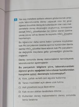 5
Yarı soy metallere asitlerin etkisini gözlemlemek ama-
cıyla laboratuvarda deney yapacak olan bir grup
öğrenci öncelikle deneyde kullanılacak olan cam mal-
zemelerle deney düzeneğini oluşturmuş, sonrasında
derişik HNO3 çözeltisinden bir miktar alarak üzerine
yavaş yavaş saf su ilavesi ile seyreltik HNO çözeltisi
hazırlamıştır.
Bu öğrenciler daha sonra balon içerisine koydukları
katı Pb parçalarının üzerine ayırma hunisinden damla
damla HNO3 çözeltisi ilave ederek katı Pb parçaların-
da değişiklik meydana gelip gelmediğini gözlemle-
mişlerdir.
Deney sonunda deney malzemelerini temizleyerek
laboratuvardan ayrılmışlardır.
Bu parçadaki bilgilere göre, laboratuvardaki
öğrenci grubu aşağıdaki laboratuvar kurallarından
hangisine aykırı davranışta bulunmuştur?
A) Kırık, çatlak ve kirli cam eşyalar kullanma
B) Yanıcı maddeleri açık aleve uzak tutma
C) Asit çözeltisini suya ilave etme
D) Katı ve sıvı atıkları lavabolara dökme
E) Kullanılan deney malzemelerini deney sonunda
temiz bırakma