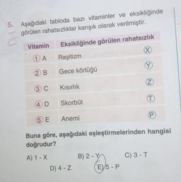 5. Aşağıdaki tabloda bazı vitaminler ve eksikliğinde
görülen rahatsızlıklar karışık olarak verilmiştir.
Eksikliğinde görülen rahatsızlık
X
Raşitizm
Gece körlüğü
Y
Z
(T)
P
IU
Vitamin
1 A
(2) B
(3) C
(4) D
5 E
Kısırlık
Skorbüt
Anemi
Buna göre, aşağıdaki eşleştirmelerinden hangisi
doğrudur?
A) 1 - X
D) 4-Z
B) 2-Y
EV/5-P
C) 3 - T