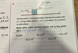 CS (A
yatay
7₁, 7₂
2
1'
,8 N ve 6
en
rdiğinde
E) 174
3.
F₂ = 10 N
-TUD
E
A) 200
plenclo ilgil D
yatay
Sürtünmelerin önemsenmediği ortamda durmakta olan,
m = 10 kg kütleli cisme F₁ ve F₂ kuvvetleri 10 s süresin-
ce etki ediyor.
1
Buna göre, cisim üzerine yapılan net iş kaç joule-
dür?, (sin50° = 0,8; cos50° = 0,6)
ANUGE
migiges su
53°
D) 2.105
F = M. G
F₁ = 50 N
B) 2.103 osoboC) 2.104
E) 2.106 maio
on usqurmub