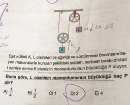 22
IM√2h 200
K
Eşit kütleli K, L cisimleri ile ağırlığı ve sürtünmesi önemsenme-
yen makaralarla kurulan şekildeki sistem, serbest bırakıldıktan
t saniye sonra K cisminin momentumunun büyüklüğü P oluyor.
Buna göre, L cisminin momentumunun büyüklüğü kaç P
dir?
A) 1/1/
B)-1/2
C) 1
D) 2
E) 4