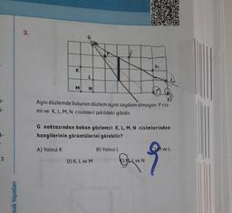 0-
i-
3
mak Yayınları
3.
K
M
A) Yalnız K
L
N
Aynı düzlemde bulunan düzlem ayna saydam olmayan P cis-
mi ve K, L, M, N cisimleri şekildeki gibidir.
G noktasından bakan gözlemci K, L, M, N cisimlerinden
hangilerinin görüntülerini görebilir?
D) K, L ve M
h
B) Yalnız L
E) ML ve N
C) M ve L