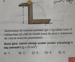 K
1
h
yer
m²
L
Sürtünmesiz bir ortamda şekildeki gibi 1 kg kütleli cisim K
noktasından 25 J'lük bir kinetik enerji ile atılıp L noktasına
45 J'lük bir enerji ile çarpmaktadır.
Buna göre, cismin atıldığı andaki yerden yüksekliği h
kaç metredir? (g = 10 m/s²)
A) 1
B) 2
C) 3 D) 4
E) 5
10