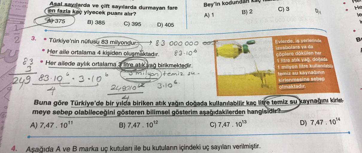 2
3.
83
3
249.
Asal sayılarda ve çift sayılarda durmayan fare
en fazla kaç yiyecek puanı alır?
A375
B) 385
C) 395
●
Türkiye'nin nüfusu 83 milyondur.
Her aile ortalama 4 kişiden oluşmaktadır.
Her ailede aylık ortalama 3 litre atık yağ birikmektedir.
Smilyon