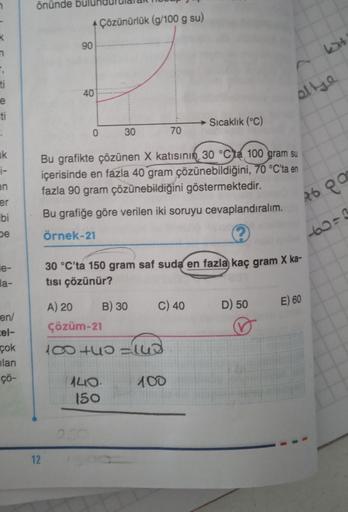 k
T,
ti
e
ti
ik
i-
en
er
bi
be
le-
la-
en/
cel-
çok
lan
çö-
önünde
+ Çözünürlük (g/100 g su)
12
90
40
0
30
Bu grafikte çözünen X katısının 30 °Cta 100 gram su
içerisinde en fazla 40 gram çözünebildiğini, 70 °C'ta en
fazla 90 gram çözünebildiğini göstermekt