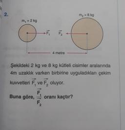 2.
11
m₁ = 2 kg
O
-----
F₁
F₂2
4 metre
m₂ = 8 kg
Şekildeki 2 kg ve 8 kg kütleli cisimler aralarında
4m uzaklık varken birbirine uyguladıkları çekim
kuvvetleri F, ve F₂ oluyor.
F
Buna göre, oranı kaçtır?
F