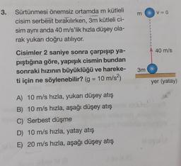 3. Sürtünmesi önemsiz ortamda m kütleli
cisim serbest bırakılırken, 3m kütleli ci-
sim aynı anda 40 m/s'lik hızla düşey ola-
rak yukarı doğru atılıyor.
Cisimler 2 saniye sonra çarpışıp ya-
pıştığına göre, yapışık cismin bundan
sonraki hızının büyüklüğü ve hareke-
ti için ne söylenebilir? (g = 10 m/s²)
A) 10 m/s hızla, yukarı düşey atış
B) 10 m/s hızla, aşağı düşey atış
C) Serbest düşme
D) 10 m/s hızla, yatay atış
ME) 20 m/s hızla, aşağı düşey atış
3m
V = 0
40 m/s
yer (yatay)
