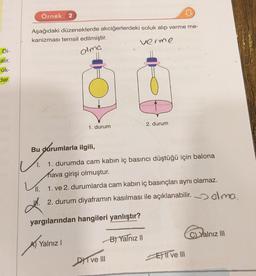 Di-
alır.
-ük-
der.
Örnek 2
Aşağıdaki düzeneklerde akciğerlerdeki soluk alıp verme me-
kanizması temsil edilmiştir.
verme.
alma
1. durum
Bu durumlarla ilgili,
1.
1. durumda cam kabın iç basıncı düştüğü için balona
hava girişi olmuştur.
Yalnız I
11. 1. ve 2. durumlarda cam kabın iç basınçları aynı olamaz.
2. durum diyaframın kasılması ile açıklanabilir. elmo.
yargılarından hangileri yanlıştır?
2. durum
DI ve III
B) Yalnız II
ET ve III
C) Yalnız III