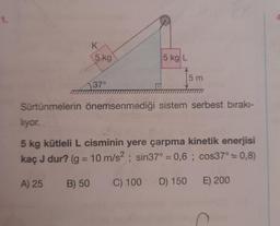 K
5 kg
A) 25
37°
B) 50
5 kg L
Sürtünmelerin önemsenmediği sistem serbest bırakı-
5 m
liyor.
5 kg kütleli L cisminin yere çarpma kinetik enerjisi
kaç J dur? (g = 10 m/s²; sin37° = 0,6; cos37° = 0,8)
C) 100 D) 150
E) 200