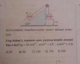 K
5 kg
A) 25
37°
B) 50
5 kg L
Sürtünmelerin önemsenmediği sistem serbest bırakı-
5 m
liyor.
5 kg kütleli L cisminin yere çarpma kinetik enerjisi
kaç J dur? (g = 10 m/s²; sin37° = 0,6; cos37° = 0,8)
C) 100 D) 150
E) 200