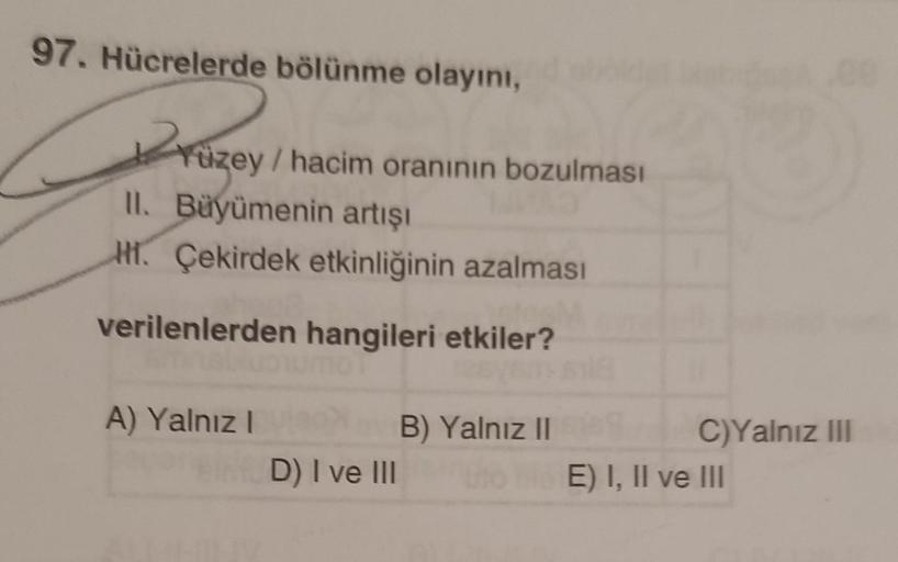 97. Hücrelerde bölünme olayını,
Yüzey / hacim oranının bozulması
II. Büyümenin artışı
H. Çekirdek etkinliğinin azalması
verilenlerden hangileri etkiler?
A) Yalnız I
D) I ve III
B) Yalnız II
C)Yalnız III
E) I, II ve III