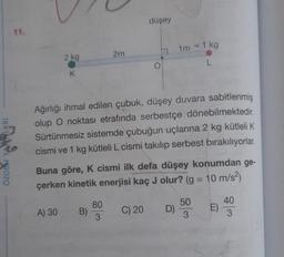 ARI
ÖZGUN YA
2 kg
K
A) 30
B)
2m
80
3
Ağırlığı ihmal edilen çubuk, düşey duvara sabitlenmiş
olup O noktası etrafında serbestçe dönebilmektedir.
Sürtünmesiz sistemde çubuğun uçlarına 2 kg kütleli K
cismi ve 1 kg kütleli L cismi takılıp serbest bırakılıyorlar.
Buna göre, K cismi ilk defa düşey konumdan ge-
çerken kinetik enerjisi kaç J olur? (g = 10 m/s²)
düşey
C) 20
O
1m - 1 kg
L
D)
50
3
E)
40
3