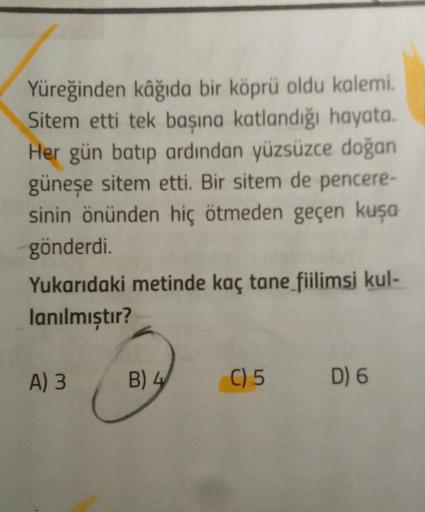 Yüreğinden kâğıda bir köprü oldu kalemi.
Sitem etti tek başına katlandığı hayata.
Her gün batıp ardından yüzsüzce doğan
güneşe sitem etti. Bir sitem de pencere-
sinin önünden hiç ötmeden geçen kuşa
gönderdi.
Yukarıdaki metinde kaç tane fiilimsi kul-
lanılm