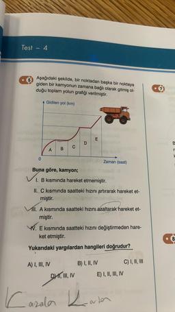 Test - 4
Aşağıdaki şekilde, bir noktadan başka bir noktaya
giden bir kamyonun zamana bağlı olarak gitmiş ol-
duğu toplam yolun grafiği verilmiştir.
Gidilen yol (km)
0
A
B
C
A) I, III, IV
Caz
Buna göre, kamyon;
mala
I. B kısmında hareket etmemiştir.
D
II. C kısmında saatteki hızını artırarak hareket et-
miştir.
E
ll. A kısmında saatteki hızını azaltarak hareket et-
miştir.
azalar
WWW. E kısmında saatteki hızını değiştirmeden hare-
ket etmiştir.
Yukarıdaki yargılardan hangileri doğrudur?
DI, III, IV
Zaman (saat)
B) I, II, IV
E) I, II, III, IV
varten
C) I, II, III
7
r
H
8