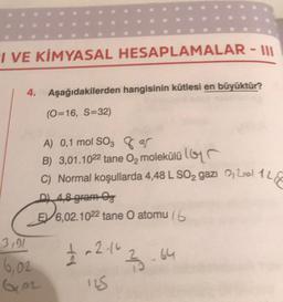 I VE KİMYASAL HESAPLAMALAR - III
4. Aşağıdakilerden hangisinin kütlesi en büyüktür?
(0=16, S=32)
A) 0,1 mol SO3 3
B) 3,01.1022 tane O₂ molekülü
C) Normal koşullarda 4,48 L SO2 gazi Lol 12
ALEE
D) 4,8 gram Og
E6,02.1022 tane O atomu (6
£ -2.163.64
125
3,01
6,02
102