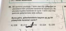 36. Bir ayrıtının uzunluğu 7 birim olan küp şeklindeki bir
çikolatanın tüm yüzeyleri karamel ile kaplanıyor. Bu
çikolata bıçakla kesilerek bir ayrıtı 1 birim olan küp
şeklinde şekerlemeler elde ediliyor.
Buna göre, şekerlemelerin kaçının en az bir
yüzeyinde karamel vardır?
A) 206 B) 212
7
218
ohj
D) 224 E) 230
39