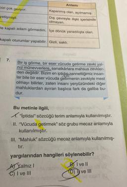 bizi çok geriyor.
Kapanmış olan, açılmamış.
Dış çevreyle ilişki içerisinde
olmayan.
le kapalı adam görmedim. İçe dönük yaradılışta olan.
yetişmişti.
kapalı oturumlar yapabilir. Gizli, saklı.
7.
Anlamı
Bir iş görme, bir eser vücuda getirme zevki yal-
nız münevverlere, sanatkârlara mahsus zevkler-
den değildir. Bizim en iptidai zannettiğimiz insan-
lar bile bir eser vücuda getirmenin zevkiyle mest
olmayı bilirler, zaten insanı yeryüzündeki diğer
mahluklardan ayıran başlıca fark da galiba bu-
dur.
Bu metinle ilgili,
✓. "İptidai" sözcüğü terim anlamıyla kullanılmıştır.
II. "Vücuda getirmek" söz grubu mecaz anlamıyla
pe un kullanılmıştır.
III. "Mahluk" sözcüğü mecaz anlamıyla kullanılmış-
tır.
yargılarından hangileri söylenebilir?
BI ve Il
(D) I ve III
A) Yalnız I
C) I ve III
185/
K